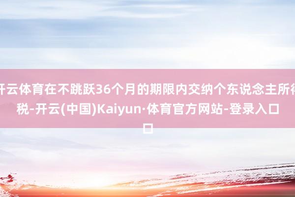 开云体育在不跳跃36个月的期限内交纳个东说念主所得税-开云(中国)Kaiyun·体育官方网站-登录入口