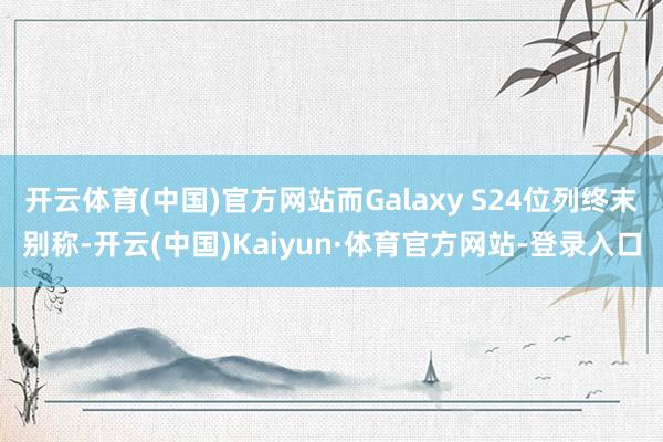 开云体育(中国)官方网站而Galaxy S24位列终末别称-开云(中国)Kaiyun·体育官方网站-登录入口