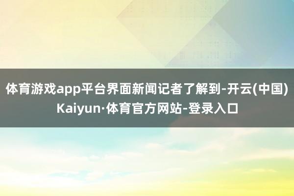 体育游戏app平台　　界面新闻记者了解到-开云(中国)Kaiyun·体育官方网站-登录入口