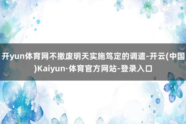 开yun体育网不撤废明天实施笃定的调遣-开云(中国)Kaiyun·体育官方网站-登录入口