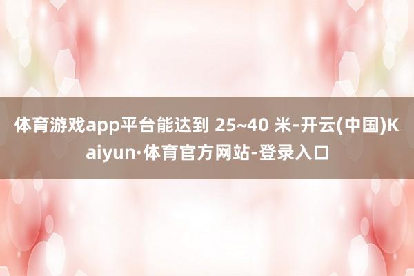 体育游戏app平台能达到 25~40 米-开云(中国)Kaiyun·体育官方网站-登录入口