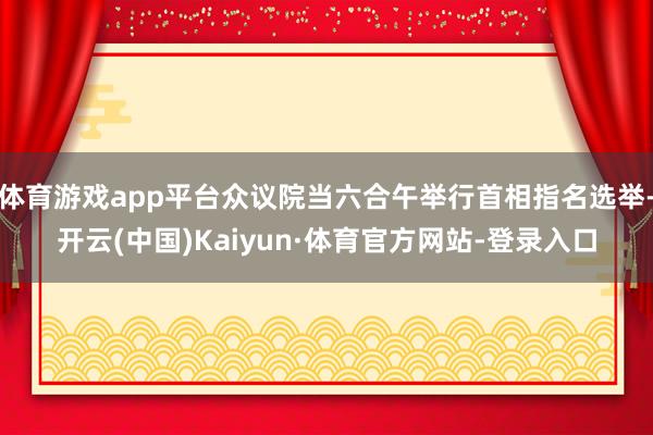 体育游戏app平台众议院当六合午举行首相指名选举-开云(中国)Kaiyun·体育官方网站-登录入口