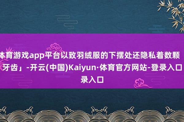 体育游戏app平台以致羽绒服的下摆处还隐私着数颗「牙齿」-开云(中国)Kaiyun·体育官方网站-登录入口