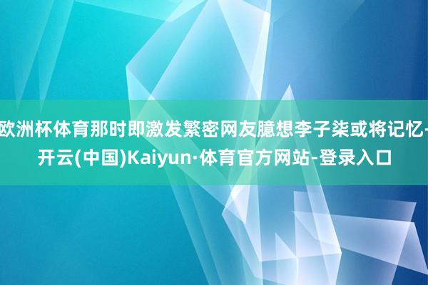 欧洲杯体育那时即激发繁密网友臆想李子柒或将记忆-开云(中国)Kaiyun·体育官方网站-登录入口
