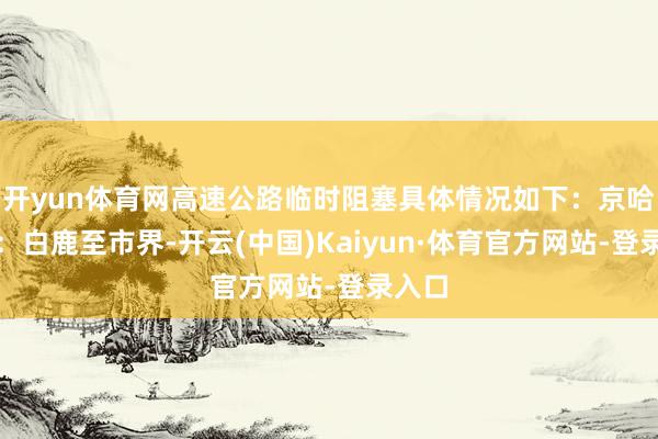 开yun体育网高速公路临时阻塞具体情况如下：京哈高速：白鹿至市界-开云(中国)Kaiyun·体育官方网站-登录入口