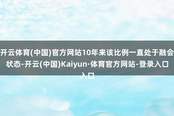 开云体育(中国)官方网站10年来该比例一直处于融会状态-开云(中国)Kaiyun·体育官方网站-登录入口