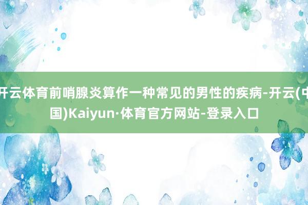 开云体育前哨腺炎算作一种常见的男性的疾病-开云(中国)Kaiyun·体育官方网站-登录入口