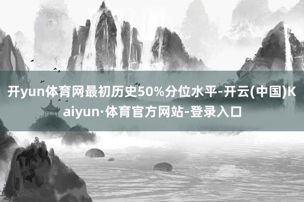开yun体育网最初历史50%分位水平-开云(中国)Kaiyun·体育官方网站-登录入口
