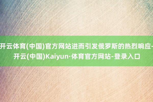 开云体育(中国)官方网站进而引发俄罗斯的热烈响应-开云(中国)Kaiyun·体育官方网站-登录入口