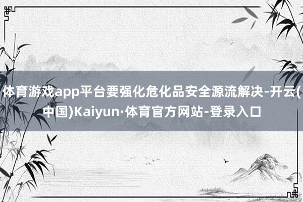 体育游戏app平台要强化危化品安全源流解决-开云(中国)Kaiyun·体育官方网站-登录入口