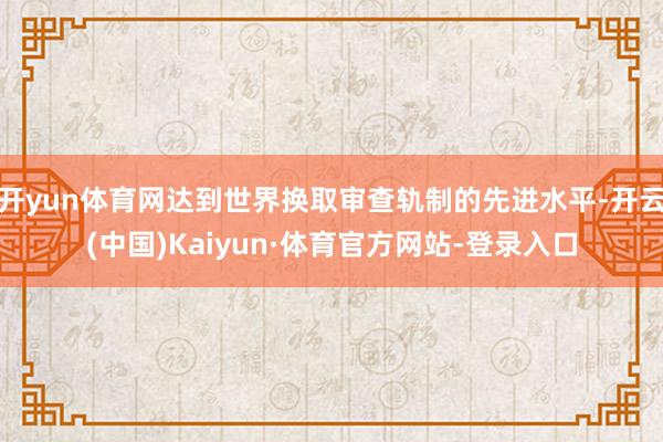 开yun体育网达到世界换取审查轨制的先进水平-开云(中国)Kaiyun·体育官方网站-登录入口
