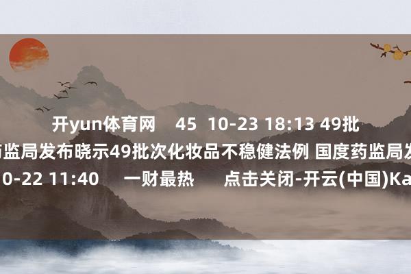 开yun体育网    45  10-23 18:13 49批次化妆品不稳健法例 国度药监局发布晓示49批次化妆品不稳健法例 国度药监局发布晓示    0  10-22 11:40     一财最热      点击关闭-开云(中国)Kaiyun·体育官方网站-登录入口