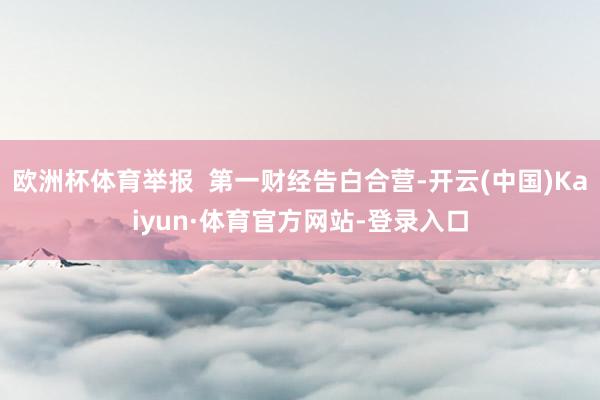 欧洲杯体育举报  第一财经告白合营-开云(中国)Kaiyun·体育官方网站-登录入口