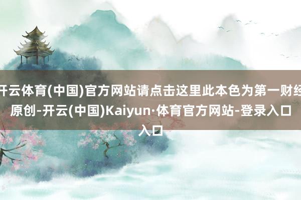 开云体育(中国)官方网站请点击这里此本色为第一财经原创-开云(中国)Kaiyun·体育官方网站-登录入口