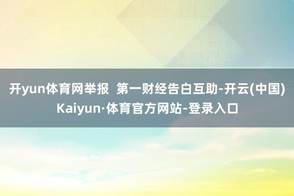 开yun体育网举报  第一财经告白互助-开云(中国)Kaiyun·体育官方网站-登录入口