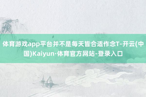 体育游戏app平台并不是每天皆合适作念T-开云(中国)Kaiyun·体育官方网站-登录入口