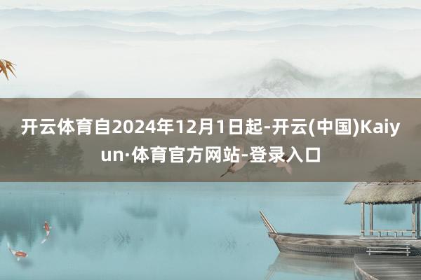 开云体育自2024年12月1日起-开云(中国)Kaiyun·体育官方网站-登录入口