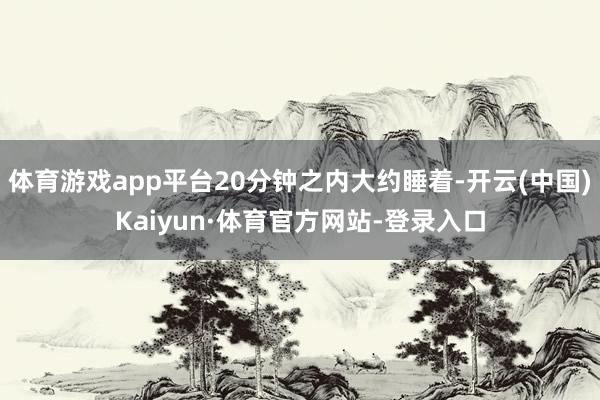 体育游戏app平台20分钟之内大约睡着-开云(中国)Kaiyun·体育官方网站-登录入口