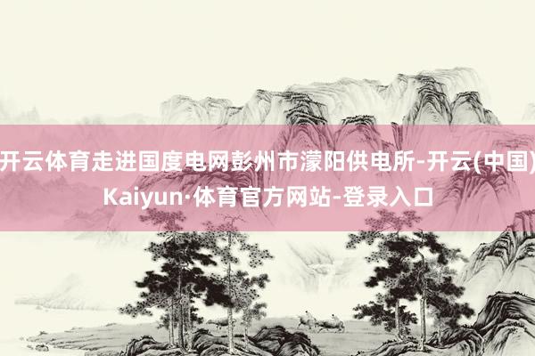 开云体育走进国度电网彭州市濛阳供电所-开云(中国)Kaiyun·体育官方网站-登录入口