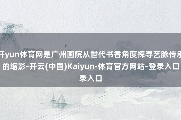 开yun体育网是广州画院从世代书香角度探寻艺脉传承的缩影-开云(中国)Kaiyun·体育官方网站-登录入口