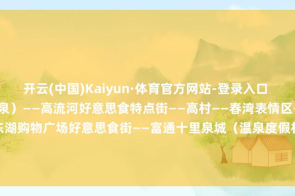 开云(中国)Kaiyun·体育官方网站-登录入口  马兰陶然片区（含春齐温泉）——高流河好意思食特点街——高村——春湾表情区——东湖国外大旅店——东湖购物广场好意思食街——富通十里泉城（温泉度假村）    撰文：黄韬炜 陈步上 巫雅柠 雷怡婷 -开云(中国)Kaiyun·体育官方网站-登录入口