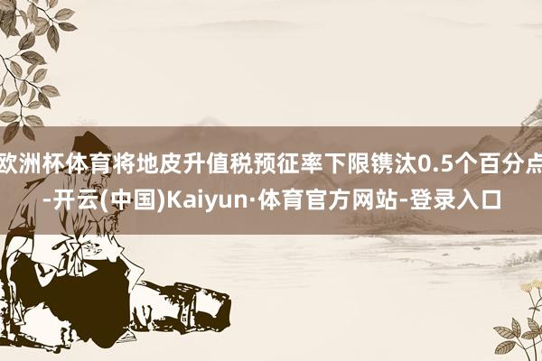 欧洲杯体育将地皮升值税预征率下限镌汰0.5个百分点-开云(中国)Kaiyun·体育官方网站-登录入口