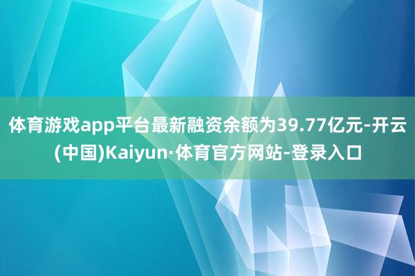 体育游戏app平台最新融资余额为39.77亿元-开云(中国)Kaiyun·体育官方网站-登录入口