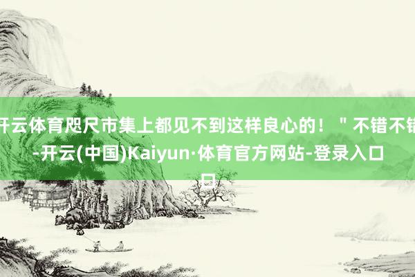 开云体育咫尺市集上都见不到这样良心的！＂不错不错-开云(中国)Kaiyun·体育官方网站-登录入口