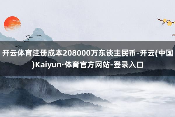 开云体育注册成本208000万东谈主民币-开云(中国)Kaiyun·体育官方网站-登录入口