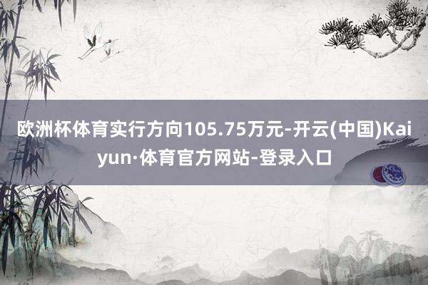 欧洲杯体育实行方向105.75万元-开云(中国)Kaiyun·体育官方网站-登录入口