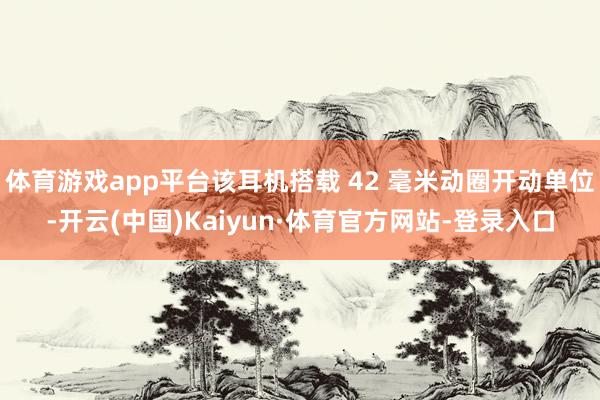 体育游戏app平台该耳机搭载 42 毫米动圈开动单位-开云(中国)Kaiyun·体育官方网站-登录入口