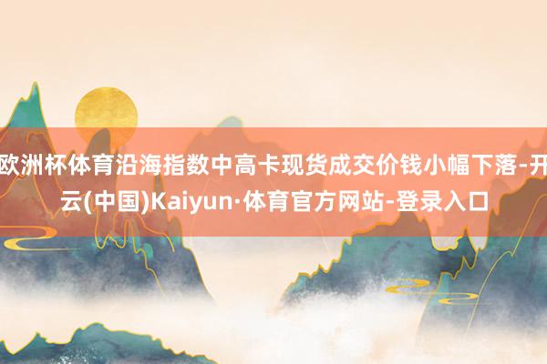 欧洲杯体育沿海指数中高卡现货成交价钱小幅下落-开云(中国)Kaiyun·体育官方网站-登录入口