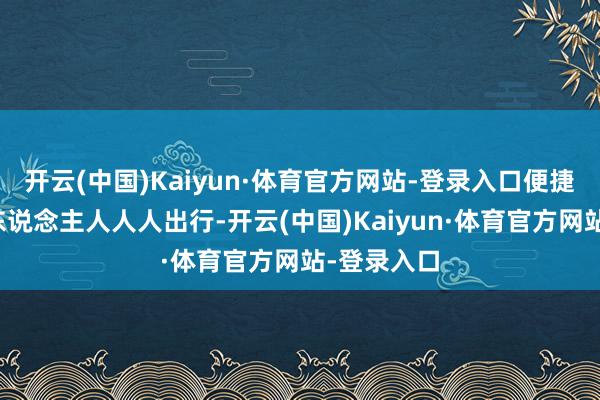 开云(中国)Kaiyun·体育官方网站-登录入口便捷沿线地区东说念主人人人出行-开云(中国)Kaiyun·体育官方网站-登录入口
