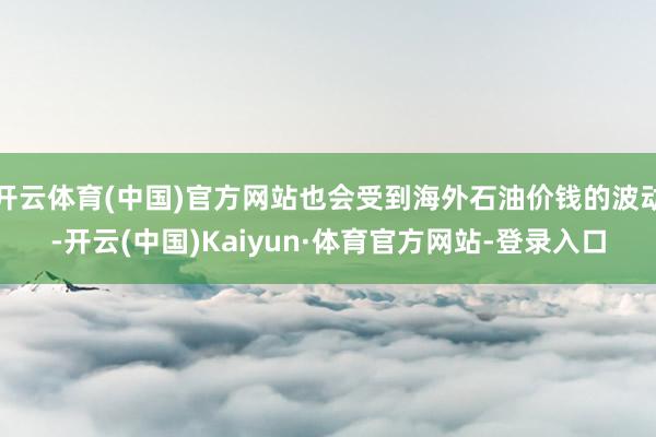 开云体育(中国)官方网站也会受到海外石油价钱的波动-开云(中国)Kaiyun·体育官方网站-登录入口