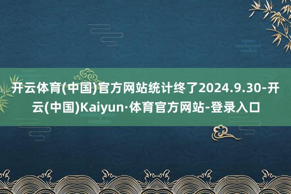 开云体育(中国)官方网站统计终了2024.9.30-开云(中国)Kaiyun·体育官方网站-登录入口