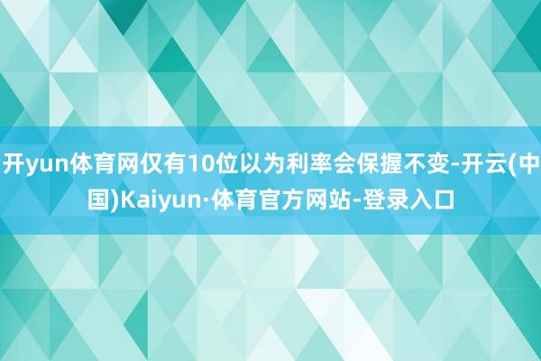 开yun体育网仅有10位以为利率会保握不变-开云(中国)Kaiyun·体育官方网站-登录入口