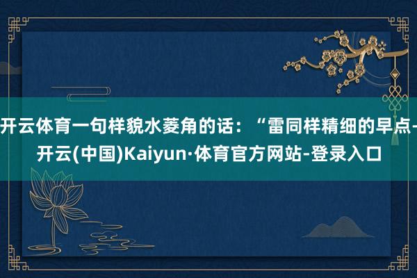 开云体育一句样貌水菱角的话：“雷同样精细的早点-开云(中国)Kaiyun·体育官方网站-登录入口