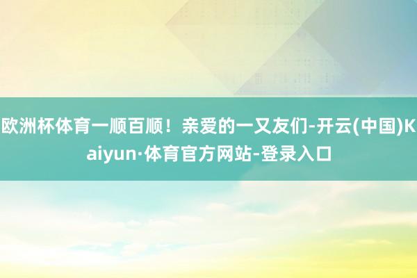 欧洲杯体育一顺百顺！亲爱的一又友们-开云(中国)Kaiyun·体育官方网站-登录入口