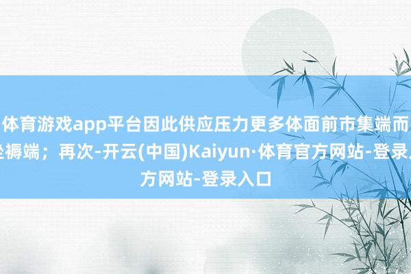 体育游戏app平台因此供应压力更多体面前市集端而非坐褥端；再次-开云(中国)Kaiyun·体育官方网站-登录入口