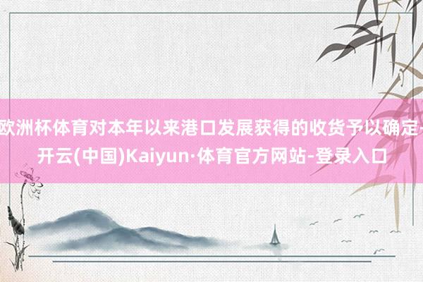 欧洲杯体育对本年以来港口发展获得的收货予以确定-开云(中国)Kaiyun·体育官方网站-登录入口