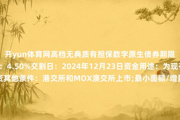开yun体育网高档无典质有担保数字原生债券期限：3年期最终指点价：4.50%交割日：2024年12月23日资金用途：为现存离岸债务再融资其他条件：港交所和MOX澳交所上市;最小面额/增量为100万东说念主民币/1万东说念主民币;英国法联席大众互助东说念主、联席牵头承办东说念主及联席账簿措置东说念主：汇丰银行（B&D）、华泰国外、中金公司、海通国外、中信证券、招银国外、澳门国外银行、兴证国外、国泰君