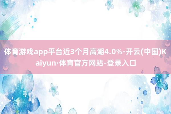 体育游戏app平台近3个月高潮4.0%-开云(中国)Kaiyun·体育官方网站-登录入口