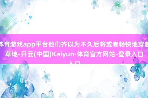 体育游戏app平台他们齐以为不久后将或者畅快地穿越草地-开云(中国)Kaiyun·体育官方网站-登录入口