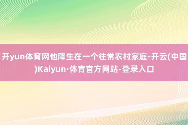 开yun体育网他降生在一个往常农村家庭-开云(中国)Kaiyun·体育官方网站-登录入口