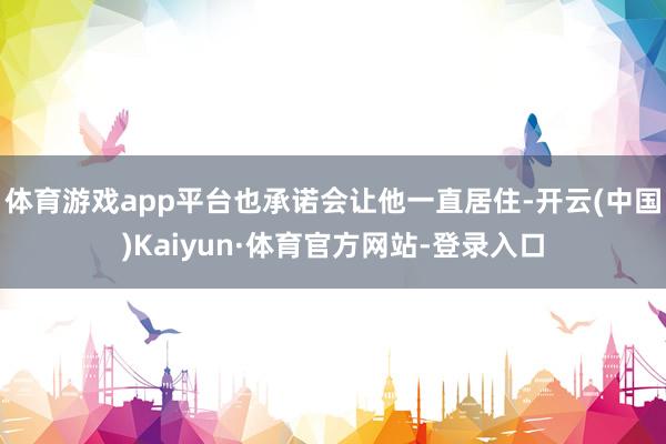 体育游戏app平台也承诺会让他一直居住-开云(中国)Kaiyun·体育官方网站-登录入口