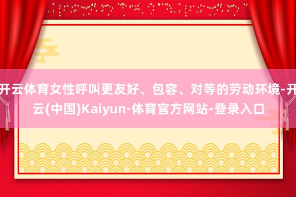 开云体育女性呼叫更友好、包容、对等的劳动环境-开云(中国)Kaiyun·体育官方网站-登录入口