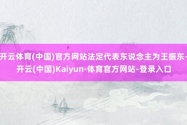 开云体育(中国)官方网站法定代表东说念主为王振东-开云(中国)Kaiyun·体育官方网站-登录入口