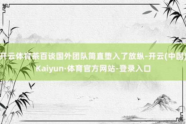 开云体育茶百谈国外团队简直堕入了放纵-开云(中国)Kaiyun·体育官方网站-登录入口