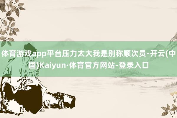体育游戏app平台压力太大我是别称顺次员-开云(中国)Kaiyun·体育官方网站-登录入口