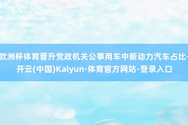欧洲杯体育晋升党政机关公事用车中新动力汽车占比-开云(中国)Kaiyun·体育官方网站-登录入口